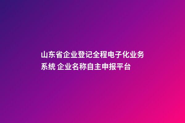 山东省企业登记全程电子化业务系统 企业名称自主申报平台-第1张-公司起名-玄机派